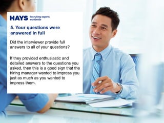 5. Your questions were
answered in full
Did the interviewer provide full
answers to all of your questions?
If they provided enthusiastic and
detailed answers to the questions you
asked, then this is a good sign that the
hiring manager wanted to impress you
just as much as you wanted to
impress them.
 