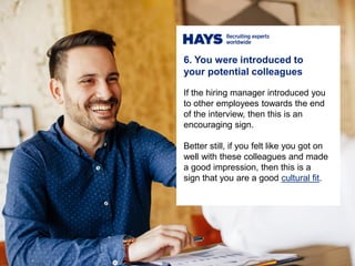 6. You were introduced to
your potential colleagues
If the hiring manager introduced you
to other employees towards the end
of the interview, then this is an
encouraging sign.
Better still, if you felt like you got on
well with these colleagues and made
a good impression, then this is a
sign that you are a good cultural fit.
 