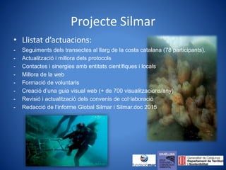 Projecte Silmar
• Llistat d’actuacions:
- Seguiments dels transectes al llarg de la costa catalana (78 participants).
- Actualització i millora dels protocols
- Contactes i sinergies amb entitats científiques i locals
- Millora de la web
- Formació de voluntaris
- Creació d’una guia visual web (+ de 700 visualitzacions/any)
- Revisió i actualització dels convenis de col·laboració
- Redacció de l’informe Global Silmar i Silmar.doc 2015
 