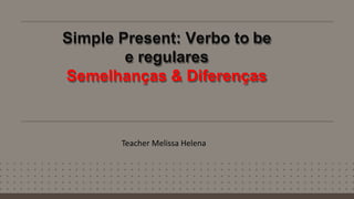 Simple Present: Verbo to be
e regulares
Semelhanças & Diferenças
Teacher Melissa Helena
 