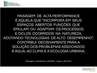 PAISAGEM DE ALTA PERFORMANCE
É AQUELA QUE “INCORPORA EM SEUS
ESPAÇOS ABERTOS FUNÇÕES QUE
EMULAM OU ADAPTAM OS PROCESSOS
E CICLOS OCORRIDOS NA NATUREZA,
ADOTANDO TECNOLOGIAS DE ALTO DESEMPENHO”.
CONTRIBUI DECISIVAMENTE PARA A
SOLUÇÃO DOS PROBLEMAS ASSOCIADOS
À ÁGUA, AO CLIMA E A ECOLOGIA URBANA.
Paisagem e Ambiente n. 25/2008 + Topos n. 90/ 2015
 