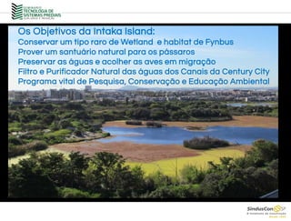 Os Objetivos da Intaka Island:
Conservar um tipo raro de Wetland e habitat de Fynbus
Prover um santuário natural para os pássaros
Preservar as águas e acolher as aves em migração
Filtro e Purificador Natural das águas dos Canais da Century City
Programa vital de Pesquisa, Conservação e Educação Ambiental
 