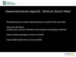 Desenvolvimento regional - Zentrum Zürich-West
Mudança de uma área industrial para um distrito de uso misto
Novo uso da terra:
residencial, cultural, trabalho e recreação nos espaços abertos
Hoje 20.000 empregos no futuro 40.000
Hoje 3.000 habitantes no futuro 8.000
 