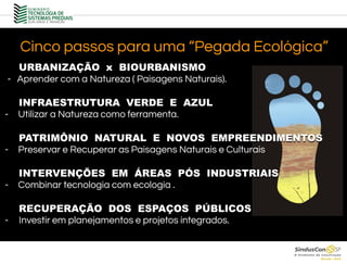Cinco passos para uma “Pegada Ecológica”
- Aprender com a Natureza ( Paisagens Naturais).
- Utilizar a Natureza como ferramenta.
- Preservar e Recuperar as Paisagens Naturais e Culturais
- Combinar tecnologia com ecologia .
- Investir em planejamentos e projetos integrados.
URBANIZAÇÃO x BIOURBANISMO
INFRAESTRUTURA VERDE E AZUL
PATRIMÔNIO NATURAL E NOVOS EMPREENDIMENTOS
INTERVENÇÕES EM ÁREAS PÓS INDUSTRIAIS
RECUPERAÇÃO DOS ESPAÇOS PÚBLICOS
 