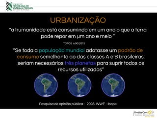 URBANIZAÇÃO
.
“a humanidade está consumindo em um ano o que a terra
pode repor em um ano e meio “
“Se toda a população mundial adotasse um padrão de
consumo semelhante ao das classes A e B brasileiras,
seriam necessários três planetas para suprir todos os
recursos utilizados”
Pesquisa de opinião pública - 2008 WWF - Ibope.
TOPOS n.90/2015
 