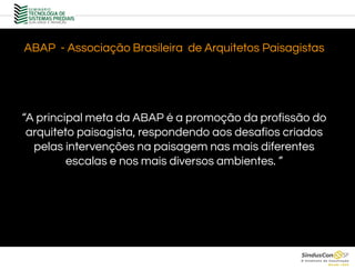 ABAP - Associação Brasileira de Arquitetos Paisagistas
“A principal meta da ABAP é a promoção da profissão do
arquiteto paisagista, respondendo aos desafios criados
pelas intervenções na paisagem nas mais diferentes
escalas e nos mais diversos ambientes. ”
 