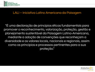 LALI – Iniciativa Latino Americana da Paisagem
“É uma declaração de princípios éticos fundamentais para
promover o reconhecimento, valorização, proteção, gestão e
planejamento sustentável da Paisagem Latino-Americana,
mediante a adoção de convenções que reconheçam a
diversidade e os valores locais, nacionais e regionais, assim
como os princípios e processos pertinentes para a sua
proteção.”
 