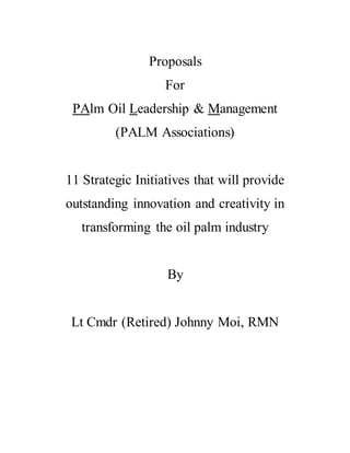 Proposals
For
PAlm Oil Leadership & Management
(PALM Associations)
11 Strategic Initiatives that will provide
outstanding innovation and creativity in
transforming the oil palm industry
By
Lt Cmdr (Retired) Johnny Moi, RMN
 