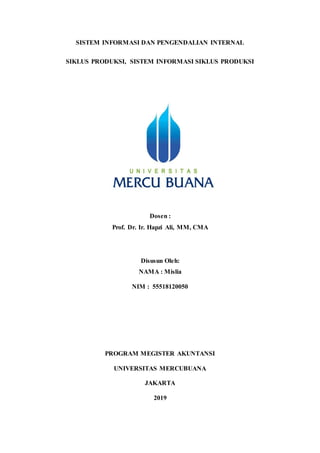 SISTEM INFORMASI DAN PENGENDALIAN INTERNAL
SIKLUS PRODUKSI, SISTEM INFORMASI SIKLUS PRODUKSI
Dosen :
Prof. Dr. Ir. Hapzi Ali, MM, CMA
Disusun Oleh:
NAMA : Mislia
NIM : 55518120050
PROGRAM MEGISTER AKUNTANSI
UNIVERSITAS MERCUBUANA
JAKARTA
2019
 