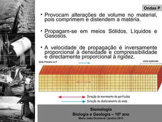 Ondas P
• Provocam alterações de volume no material,
  pois comprimem e distendem a matéria.

• Propagam-se em meios Sólidos, Líquidos e
  Gasosos.

• A velocidade de propagação é inversamente
  proporcional à densidade e compressibilidade
  e directamente proporcional à rigidez.




                     Sismologia
            Biologia e Geologia – 10º ano
               Maria João Drumond / janeiro 2013
 
