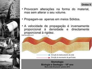 Ondas S
• Provocam alterações na forma do material,
  mas sem alterar o seu volume.

• Propagam-se apenas em meios Sólidos.

• A velocidade de propagação é inversamente
  proporcional à densidade e directamente
  proporcional à rigidez.




                     Sismologia
            Biologia e Geologia – 10º ano
               Maria João Drumond / janeiro 2013
 
