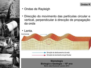 Ondas R
• Ondas de Rayleigh

• Direcção do movimento das partículas circular e
  vertical, perpendicular à direcção de propagação
  da onda

• Lenta.




                      Sismologia
             Biologia e Geologia – 10º ano
                Maria João Drumond / janeiro 2013
 