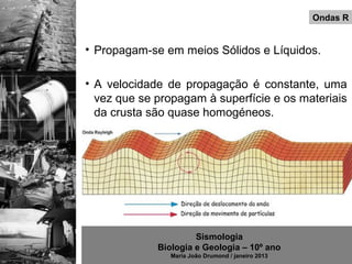 Ondas R


• Propagam-se em meios Sólidos e Líquidos.

• A velocidade de propagação é constante, uma
  vez que se propagam à superfície e os materiais
  da crusta são quase homogéneos.




                      Sismologia
             Biologia e Geologia – 10º ano
                Maria João Drumond / janeiro 2013
 