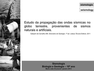 sismologia

                                                                        seismology




Estudo da propagação das ondas sísmicas no
globo terrestre, provenientes de sismos
naturais e artificiais.
   Galopim de Carvalho AM. Dicionário de Geologia. 1ª ed. Lisboa: Âncora Editora. 2011




                            Sismologia
                   Biologia e Geologia – 10º ano
                       Maria João Drumond / janeiro 2013
 