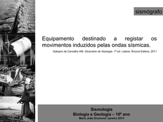 sismógrafo



Equipamento destinado a registar os
movimentos induzidos pelas ondas sísmicas.
   Galopim de Carvalho AM. Dicionário de Geologia. 1ª ed. Lisboa: Âncora Editora. 2011




                            Sismologia
                   Biologia e Geologia – 10º ano
                       Maria João Drumond / janeiro 2013
 