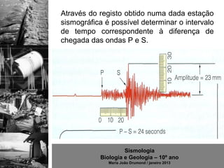 Através do registo obtido numa dada estação
sismográfica é possível determinar o intervalo
de tempo correspondente à diferença de
chegada das ondas P e S.




                    Sismologia
           Biologia e Geologia – 10º ano
              Maria João Drumond / janeiro 2013
 