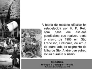 A teoria do ressalto elástico foi
 estabelecida por H. F. Reid
 com     base     em     estudos
 geodésicos que realizou após
 o sismo de 1906 em São
 Francisco, Califórnia, de um e
 do outro lado do segmento da
 falha de Sto. André que sofreu
 rotura durante o sismo.

         Sismologia
Biologia e Geologia – 10º ano
   Maria João Drumond / janeiro 2013
 