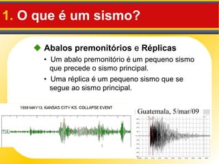 1. O que é um sismo?
• Um abalo premonitório é um pequeno sismo
que precede o sismo principal.
• Uma réplica é um pequeno sismo que se
segue ao sismo principal.
 Abalos premonitórios e Réplicas
Guatemala, 5/mar/09
 