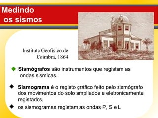 Medindo
os sismos
 Sismógrafos são instrumentos que registam as
ondas sísmicas.
 Sismograma é o registo gráfico feito pelo sismógrafo
dos movimentos do solo ampliados e eletronicamente
registados.
 os sismogramas registam as ondas P, S e L
Instituto Geofísico de
Coimbra, 1864
 