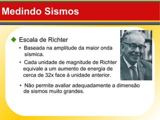 Medindo Sismos
 Escala de Richter
• Não permite avaliar adequadamente a dimensão
de sismos muito grandes.
• Baseada na amplitude da maior onda
sísmica.
• Cada unidade de magnitude de Richter
equivale a um aumento de energia de
cerca de 32x face à unidade anterior.
 