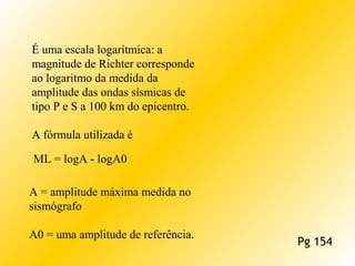 É uma escala logarítmica: a
magnitude de Richter corresponde
ao logaritmo da medida da
amplitude das ondas sísmicas de
tipo P e S a 100 km do epicentro.
A fórmula utilizada é
ML = logA - logA0
A = amplitude máxima medida no
sismógrafo
A0 = uma amplitude de referência.
Pg 154
 