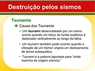 Tsunamis
Destruição pelos sismos
 Causa dos Tsunamis
• Um tsunami desencadeado por um sismo
ocorre quando um bloco do fundo oceânico é
deslocado verticalmente ao longo da falha.
• Um tsunami também pode ocorrer quando a
vibração de um tremor origina um deslizamento
de terras subaquático.
• Tsunami é a palavra japonesa para “onda
marinha de origem sísmica.”
 