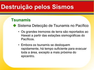 Tsunamis
Destruição pelos Sismos
• Os grandes tremores de terra são reportados ao
Hawaii a partir das estações sismográficas do
Pacíficos.
 Sistema Detecção de Tsunamis no Pacífico
• Embora os tsunamis se desloquem
rapidamente, há tempo suficiente para evacuar
toda a área, excepto a mais próxima do
epicentro.
 
