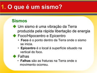 Sismos
1. O que é um sismo?
• Foco é o ponto dentro da Terra onde o sismo
se inicia.
• Epicentro é o local à superfície situado na
vertical do foco.
 Um sismo é uma vibração da Terra
produzida pela rápida libertação de energia
 Foco/Hipocentro e Epicentro
• Falhas são as fraturas na Terra onde o
movimento ocorreu.
 Falhas
 