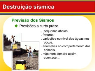 Previsão dos Sismos
Destruição sísmica
. pequenos abalos,
. fraturas,
. variações no nível das águas nos
poços,
. anomalias no comportamento dos
animais,
. mas nem sempre assim
acontece…
 Previsões a curto prazo
 