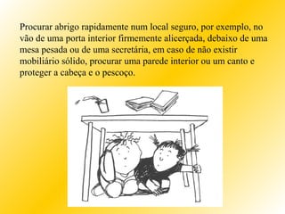 Procurar abrigo rapidamente num local seguro, por exemplo, no
vão de uma porta interior firmemente alicerçada, debaixo de uma
mesa pesada ou de uma secretária, em caso de não existir
mobiliário sólido, procurar uma parede interior ou um canto e
proteger a cabeça e o pescoço.
 