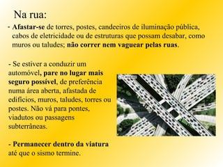 - Se estiver a conduzir um
automóvel, pare no lugar mais
seguro possível, de preferência
numa área aberta, afastada de
edifícios, muros, taludes, torres ou
postes. Não vá para pontes,
viadutos ou passagens
subterrâneas.
- Permanecer dentro da viatura
até que o sismo termine.
- Afastar-se de torres, postes, candeeiros de iluminação pública,
cabos de eletricidade ou de estruturas que possam desabar, como
muros ou taludes; não correr nem vaguear pelas ruas.
Na rua:
 