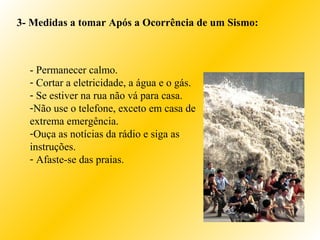 3- Medidas a tomar Após a Ocorrência de um Sismo:
- Permanecer calmo.
- Cortar a eletricidade, a água e o gás.
- Se estiver na rua não vá para casa.
-Não use o telefone, exceto em casa de
extrema emergência.
-Ouça as notícias da rádio e siga as
instruções.
- Afaste-se das praias.
 