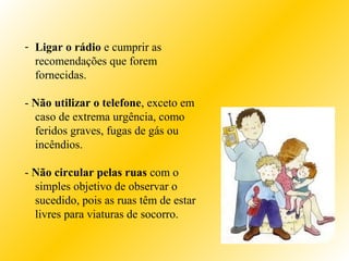 - Ligar o rádio e cumprir as
recomendações que forem
fornecidas.
- Não utilizar o telefone, exceto em
caso de extrema urgência, como
feridos graves, fugas de gás ou
incêndios.
- Não circular pelas ruas com o
simples objetivo de observar o
sucedido, pois as ruas têm de estar
livres para viaturas de socorro.
 