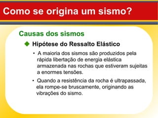 Causas dos sismos
Como se origina um sismo?
 Hipótese do Ressalto Elástico
• A maioria dos sismos são produzidos pela
rápida libertação de energia elástica
armazenada nas rochas que estiveram sujeitas
a enormes tensões.
• Quando a resistência da rocha é ultrapassada,
ela rompe-se bruscamente, originando as
vibrações do sismo.
 