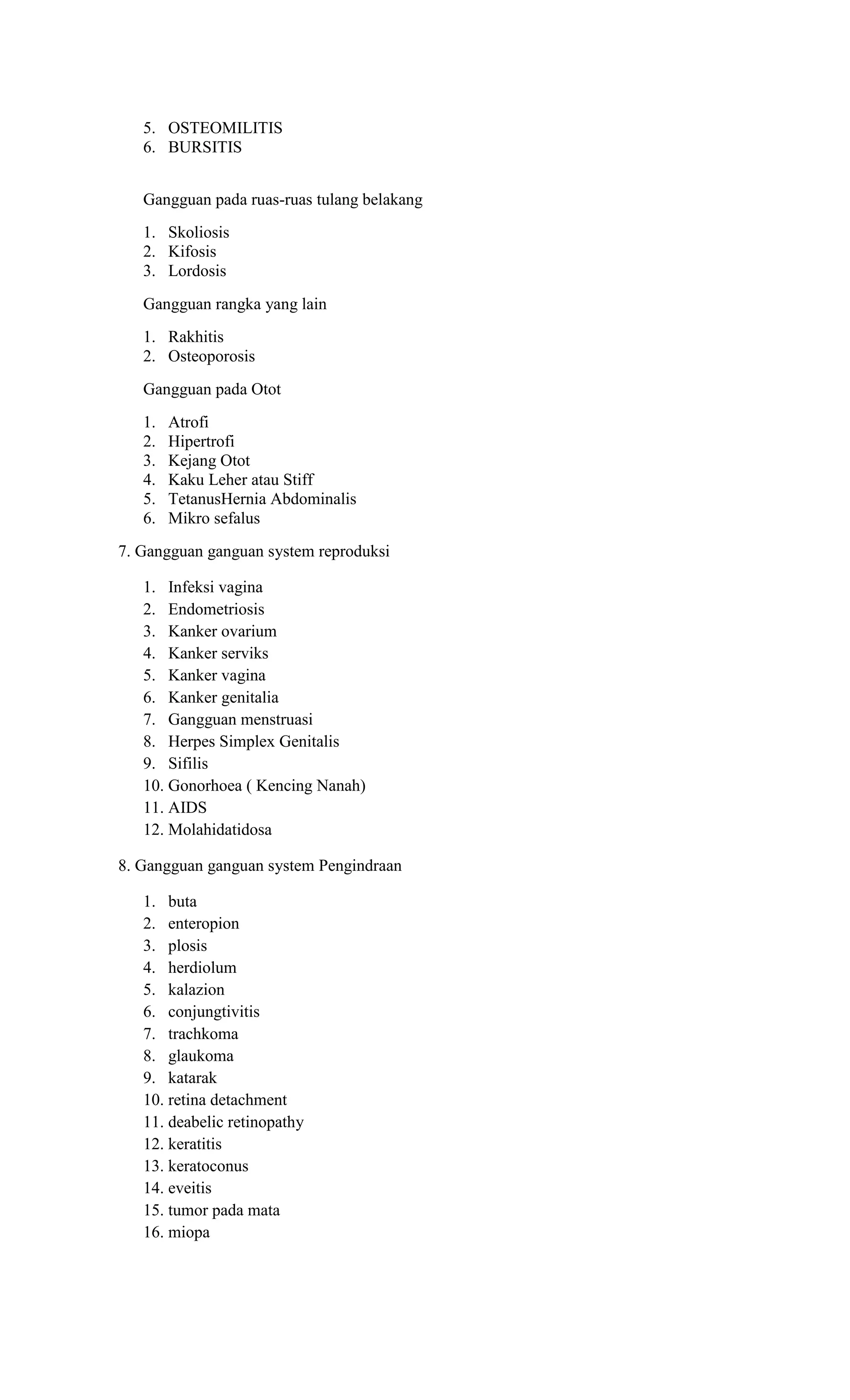 5. OSTEOMILITIS
6. BURSITIS
Gangguan pada ruas-ruas tulang belakang
1. Skoliosis
2. Kifosis
3. Lordosis
Gangguan rangka yang lain
1. Rakhitis
2. Osteoporosis
Gangguan pada Otot
1. Atrofi
2. Hipertrofi
3. Kejang Otot
4. Kaku Leher atau Stiff
5. TetanusHernia Abdominalis
6. Mikro sefalus
7. Gangguan ganguan system reproduksi
1. Infeksi vagina
2. Endometriosis
3. Kanker ovarium
4. Kanker serviks
5. Kanker vagina
6. Kanker genitalia
7. Gangguan menstruasi
8. Herpes Simplex Genitalis
9. Sifilis
10. Gonorhoea ( Kencing Nanah)
11. AIDS
12. Molahidatidosa
8. Gangguan ganguan system Pengindraan
1. buta
2. enteropion
3. plosis
4. herdiolum
5. kalazion
6. conjungtivitis
7. trachkoma
8. glaukoma
9. katarak
10. retina detachment
11. deabelic retinopathy
12. keratitis
13. keratoconus
14. eveitis
15. tumor pada mata
16. miopa
 