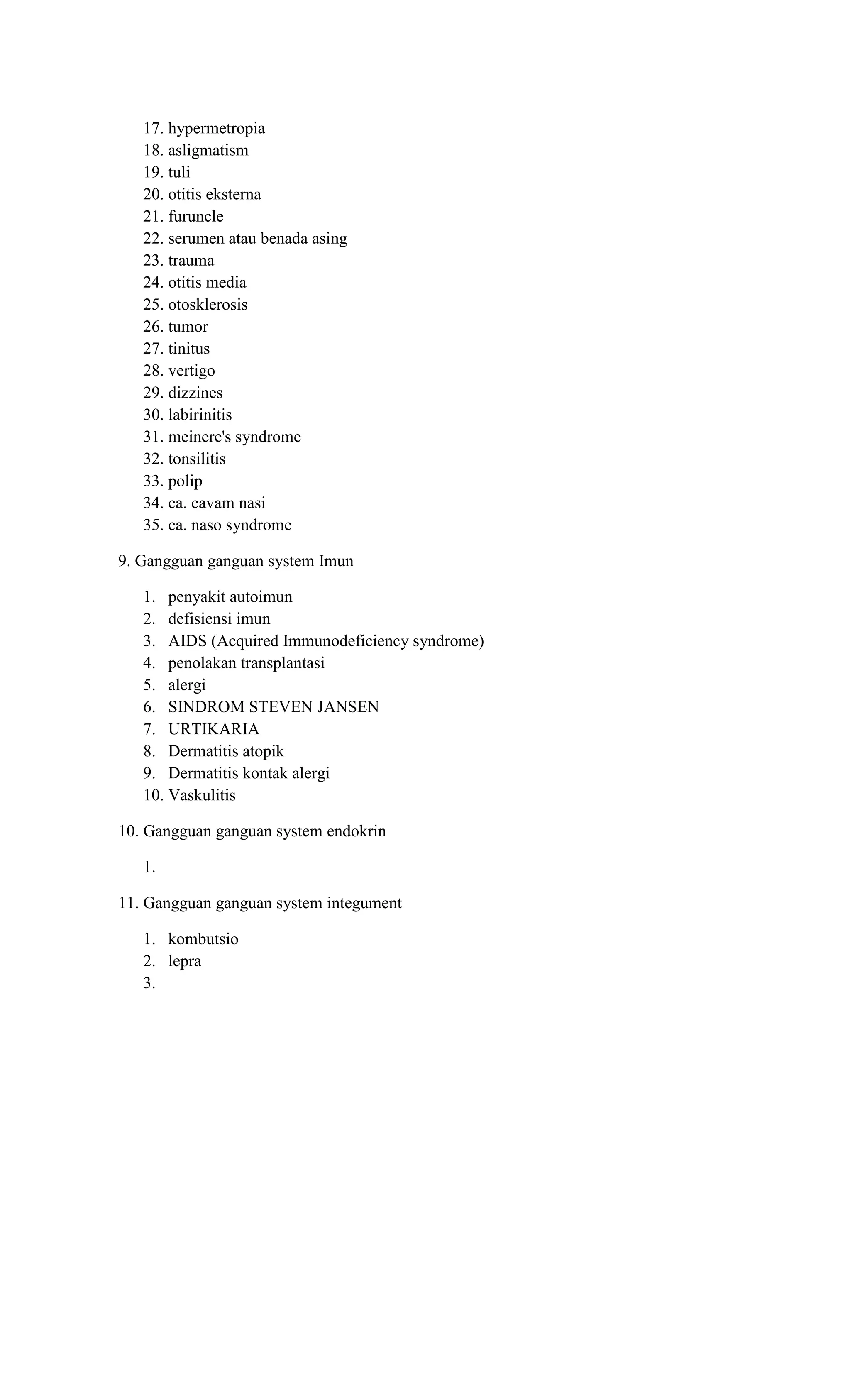 17. hypermetropia
18. asligmatism
19. tuli
20. otitis eksterna
21. furuncle
22. serumen atau benada asing
23. trauma
24. otitis media
25. otosklerosis
26. tumor
27. tinitus
28. vertigo
29. dizzines
30. labirinitis
31. meinere's syndrome
32. tonsilitis
33. polip
34. ca. cavam nasi
35. ca. naso syndrome
9. Gangguan ganguan system Imun
1. penyakit autoimun
2. defisiensi imun
3. AIDS (Acquired Immunodeficiency syndrome)
4. penolakan transplantasi
5. alergi
6. SINDROM STEVEN JANSEN
7. URTIKARIA
8. Dermatitis atopik
9. Dermatitis kontak alergi
10. Vaskulitis
10. Gangguan ganguan system endokrin
1.
11. Gangguan ganguan system integument
1. kombutsio
2. lepra
3.
 