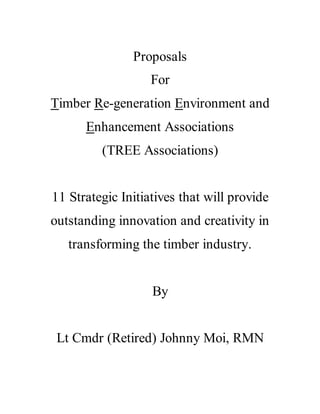 Proposals
For
Timber Re-generation Environment and
Enhancement Associations
(TREE Associations)
11 Strategic Initiatives that will provide
outstanding innovation and creativity in
transforming the timber industry.
By
Lt Cmdr (Retired) Johnny Moi, RMN
 