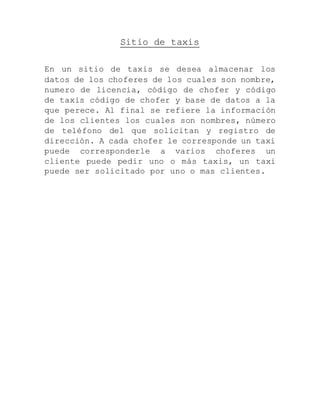 Sitio de taxis
En un sitio de taxis se desea almacenar los
datos de los choferes de los cuales son nombre,
numero de licencia, código de chofer y código
de taxis código de chofer y base de datos a la
que perece. Al final se refiere la información
de los clientes los cuales son nombres, número
de teléfono del que solicitan y registro de
dirección. A cada chofer le corresponde un taxi
puede corresponderle a varios choferes un
cliente puede pedir uno o más taxis, un taxi
puede ser solicitado por uno o mas clientes.