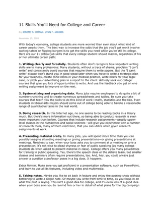 11 Skills You'll Need for College and Career
By JEREMY S. HYMAN, LYNN F. JACOBS

November 25, 2009


With today's economy, college students are more worried than ever about what kind of
career awaits them. The best way to increase the odds that the job you'll get won't involve
waiting tables or flipping burgers is to get the skills you need while you're still in college.
Here are our 11 critical job skills that every college student should master, regardless of his
or her ultimate career path:

1. Writing clearly and forcefully. Students often don't recognize how important writing
skills are in many professions: Many students, without a trace of shame, proclaim "I can't
write" and consistently avoid courses that require them to write papers. But the "I can't
write" excuse won't stand you in good stead later when you have to write a strategic plan
for your business, create clinic notes in your medical practice, write briefs for your legal
case, or pitch your advertising plan in a report to the client. Actively seek out college
courses that give you lots of opportunities to write. And use the feedback you get on one
writing assignment to improve on the next.

2. Systematizing and organizing data. Many jobs require employees to do quite a bit of
number-crunching and to create numerous spreadsheets and tables. Be sure you take
courses that teach you the skills to do this kind of work—math, statistics and the like. Even
students in liberal arts majors should come out of college being able to handle a reasonable
range of quantitative tasks in the real world.

3. Doing research. In this Internet age, no one seems to be reading books in a library
much. But there's more information out there, so being able to conduct research is even
more important than before. Courses that include research assignments—usually upper-
level classes in the humanities and social sciences—will give you experience with a number
of research tools, many of them electronic, that you can utilize when given research
assignments at work.

4. Presenting material orally. In many jobs, you will spend more time than you can
possibly imagine attending meetings or giving presentations—or giving presentations at
meetings. Needless to say, when your boss asks you to comment at a meeting or give a
presentation, it's not wise to plead shyness or fear of public speaking (as many college
students do when asked to present material in class). College offers you many possibilities
for training in public speaking. Yes, there's the speech class or the debate team, but smaller
classes and seminars often require presentations, too. And, hey, you could always just
answer a question a professor poses in a big class. It happens.

Extra Pointer. Make sure you get proficient in a presentation software, such as PowerPoint,
and learn to use all its features, including video and multimedia.

5. Taking notes. Maybe you like to sit back in lecture and enjoy the passing show without
bothering to write a single note. Or maybe you write from time to time, as you focus in on
what the prof is saying. This isn't a good idea for college, and it's even less of a good idea
when your boss asks you to remind him or her in detail of what plans for the big campaign
 