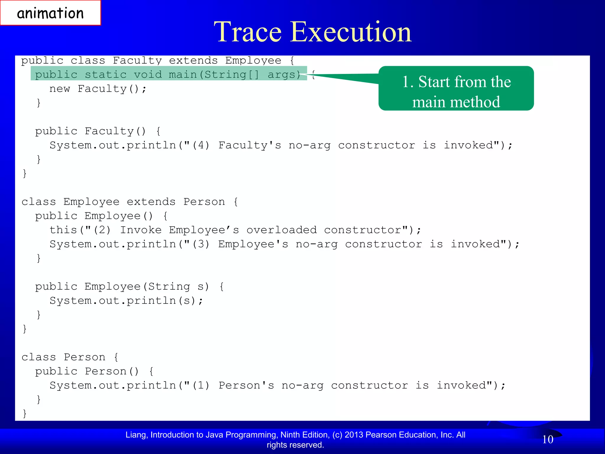 animation
                                       Trace Execution
public class Faculty extends Employee {
  public static void main(String[] args) {
    new Faculty();                                                                        1. Start from the
  }                                                                                         main method
    public Faculty() {
      System.out.println("(4) Faculty's no-arg constructor is invoked");
    }
}

class Employee extends Person {
  public Employee() {
    this("(2) Invoke Employee’s overloaded constructor");
    System.out.println("(3) Employee's no-arg constructor is invoked");
  }

    public Employee(String s) {
      System.out.println(s);
    }
}

class Person {
  public Person() {
    System.out.println("(1) Person's no-arg constructor is invoked");
  }
}
                Liang, Introduction to Java Programming, Ninth Edition, (c) 2013 Pearson Education, Inc. All
                                                     rights reserved.
                                                                                                               10
 