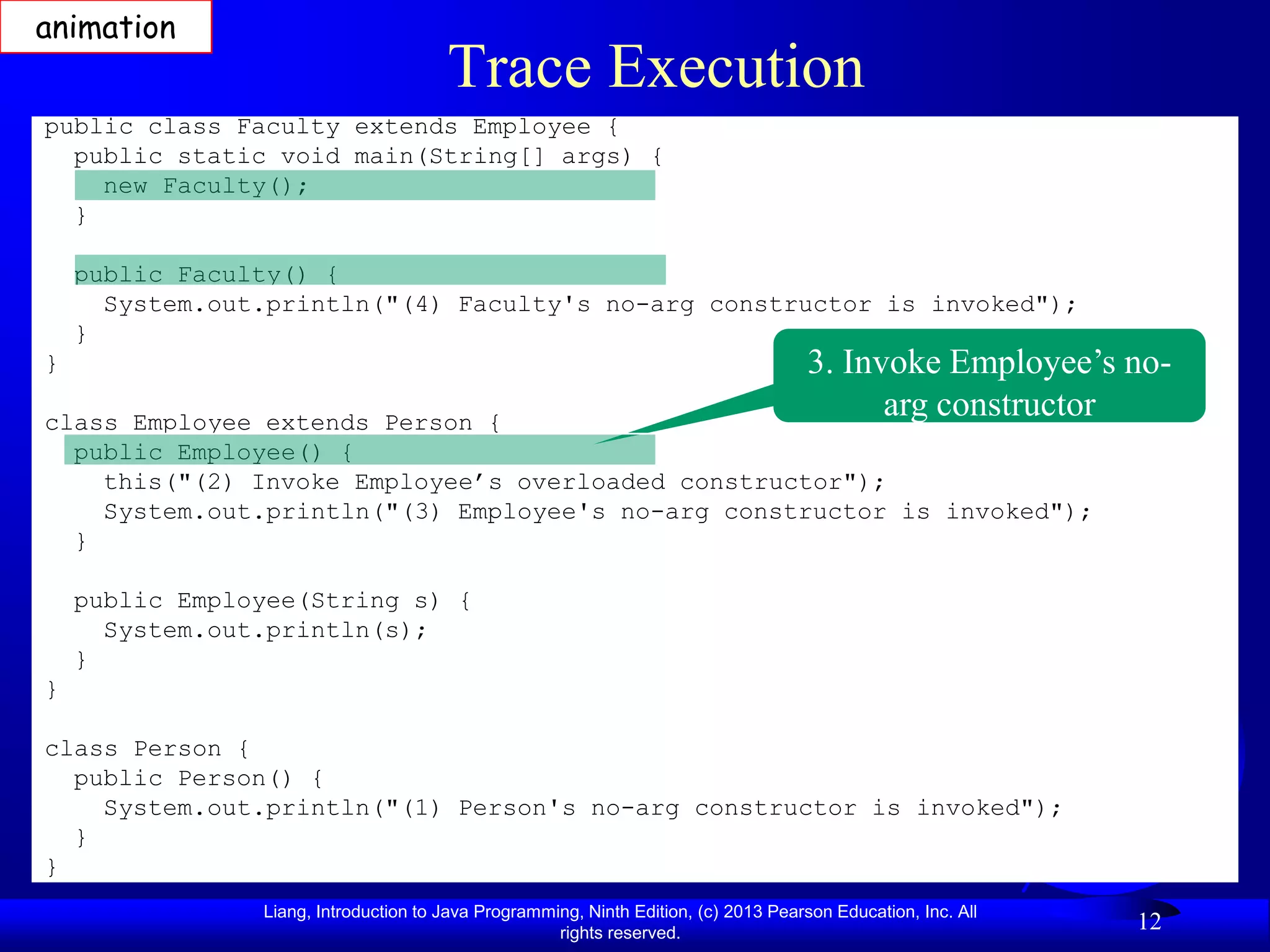 animation
                                       Trace Execution
public class Faculty extends Employee {
  public static void main(String[] args) {
    new Faculty();
  }

    public Faculty() {
      System.out.println("(4) Faculty's no-arg constructor is invoked");
    }
}                                                                                     3. Invoke Employee’s no-
class Employee extends Person {
                                                                                            arg constructor
  public Employee() {
    this("(2) Invoke Employee’s overloaded constructor");
    System.out.println("(3) Employee's no-arg constructor is invoked");
  }

    public Employee(String s) {
      System.out.println(s);
    }
}

class Person {
  public Person() {
    System.out.println("(1) Person's no-arg constructor is invoked");
  }
}
                Liang, Introduction to Java Programming, Ninth Edition, (c) 2013 Pearson Education, Inc. All
                                                     rights reserved.
                                                                                                               12
 