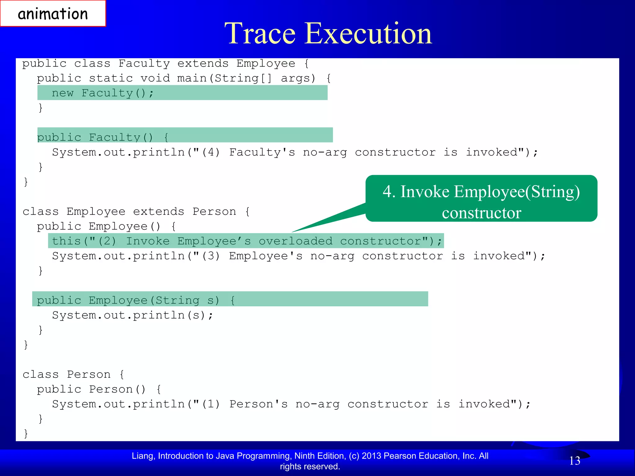 animation
                                       Trace Execution
public class Faculty extends Employee {
  public static void main(String[] args) {
    new Faculty();
  }

    public Faculty() {
      System.out.println("(4) Faculty's no-arg constructor is invoked");
    }
}
                                                                                4. Invoke Employee(String)
class Employee extends Person {                                                         constructor
  public Employee() {
    this("(2) Invoke Employee’s overloaded constructor");
    System.out.println("(3) Employee's no-arg constructor is invoked");
  }

    public Employee(String s) {
      System.out.println(s);
    }
}

class Person {
  public Person() {
    System.out.println("(1) Person's no-arg constructor is invoked");
  }
}
                Liang, Introduction to Java Programming, Ninth Edition, (c) 2013 Pearson Education, Inc. All
                                                     rights reserved.
                                                                                                               13
 