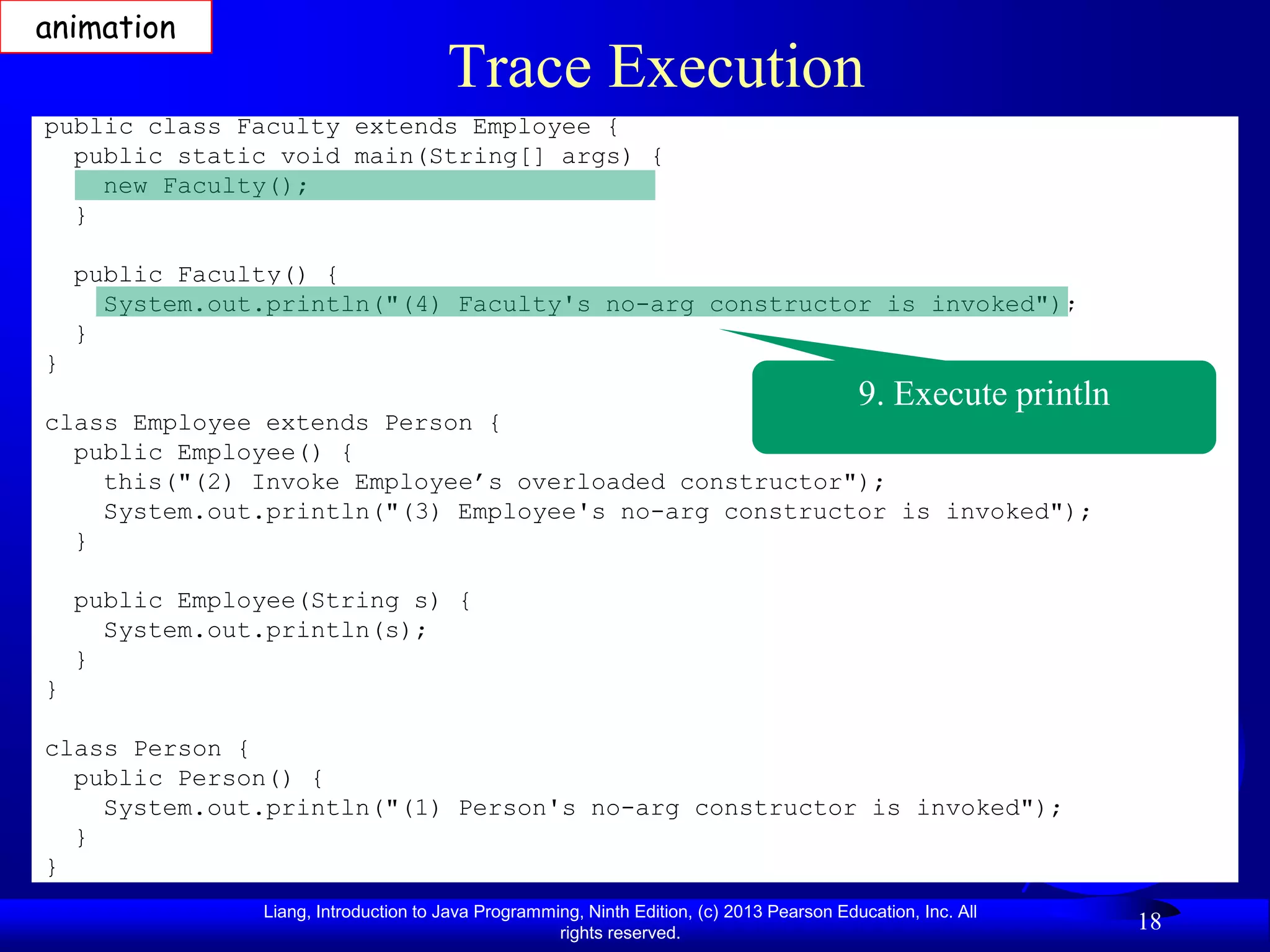 animation
                                       Trace Execution
public class Faculty extends Employee {
  public static void main(String[] args) {
    new Faculty();
  }

    public Faculty() {
      System.out.println("(4) Faculty's no-arg constructor is invoked");
    }
}
                                                                                            9. Execute println
class Employee extends Person {
  public Employee() {
    this("(2) Invoke Employee’s overloaded constructor");
    System.out.println("(3) Employee's no-arg constructor is invoked");
  }

    public Employee(String s) {
      System.out.println(s);
    }
}

class Person {
  public Person() {
    System.out.println("(1) Person's no-arg constructor is invoked");
  }
}
                Liang, Introduction to Java Programming, Ninth Edition, (c) 2013 Pearson Education, Inc. All
                                                     rights reserved.
                                                                                                                 18
 