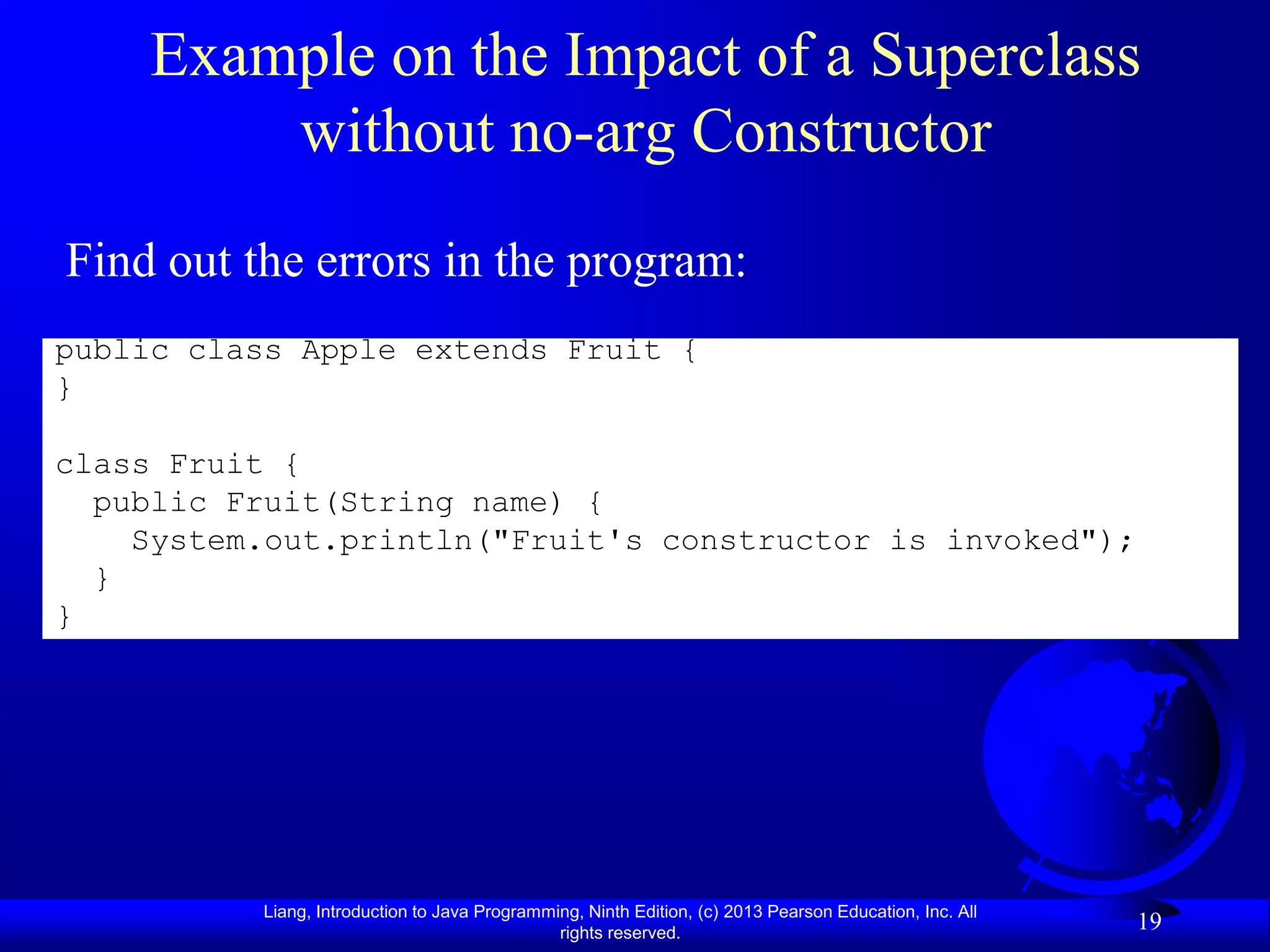 Example on the Impact of a Superclass
         without no-arg Constructor
Find out the errors in the program:
public class Apple extends Fruit {
}

class Fruit {
  public Fruit(String name) {
    System.out.println("Fruit's constructor is invoked");
  }
}




           Liang, Introduction to Java Programming, Ninth Edition, (c) 2013 Pearson Education, Inc. All
                                                rights reserved.
                                                                                                          19
 