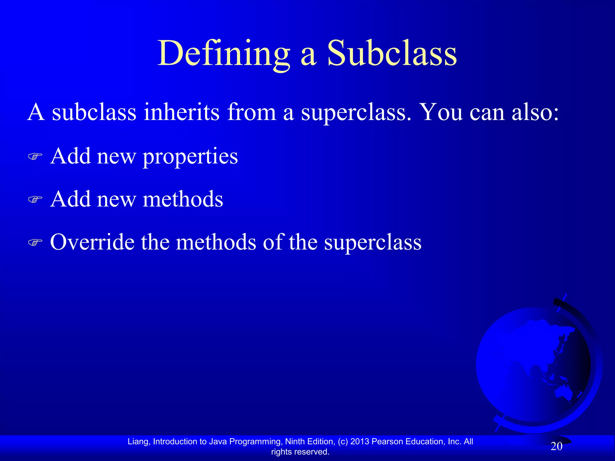 Defining a Subclass
A subclass inherits from a superclass. You can also:
   Add new properties
   Add new methods
   Override the methods of the superclass




           Liang, Introduction to Java Programming, Ninth Edition, (c) 2013 Pearson Education, Inc. All
                                                rights reserved.
                                                                                                          20
 
