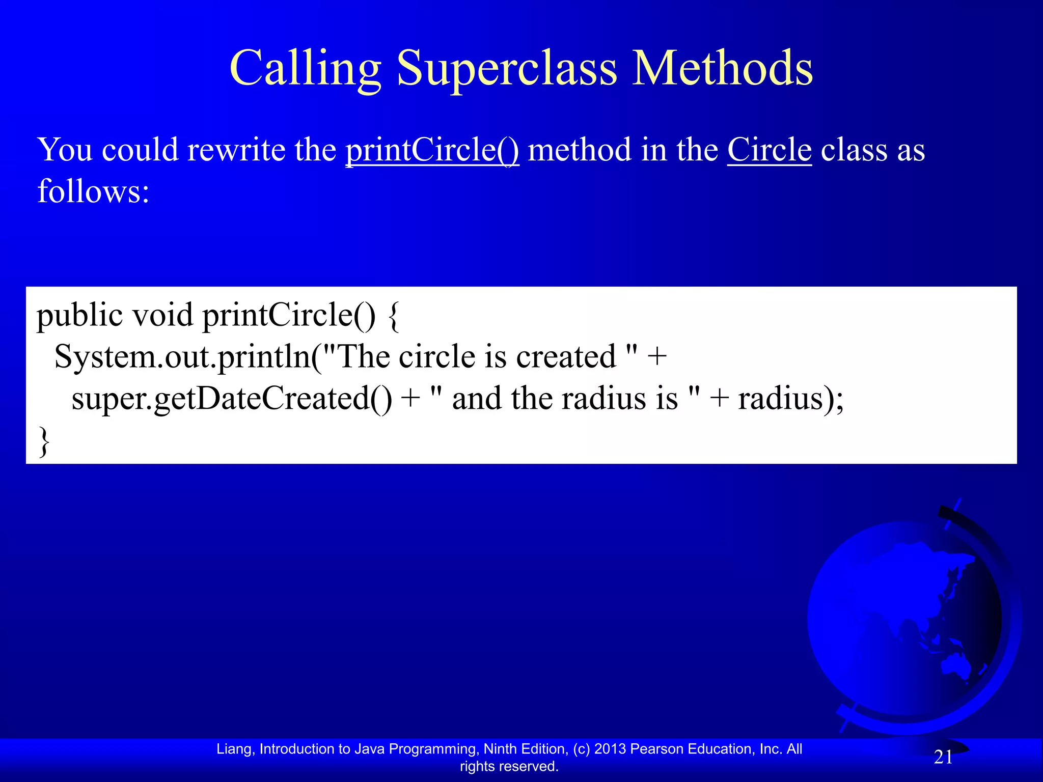 Calling Superclass Methods
You could rewrite the printCircle() method in the Circle class as
follows:


public void printCircle() {
  System.out.println("The circle is created " +
   super.getDateCreated() + " and the radius is " + radius);
}




             Liang, Introduction to Java Programming, Ninth Edition, (c) 2013 Pearson Education, Inc. All
                                                  rights reserved.
                                                                                                            21
 