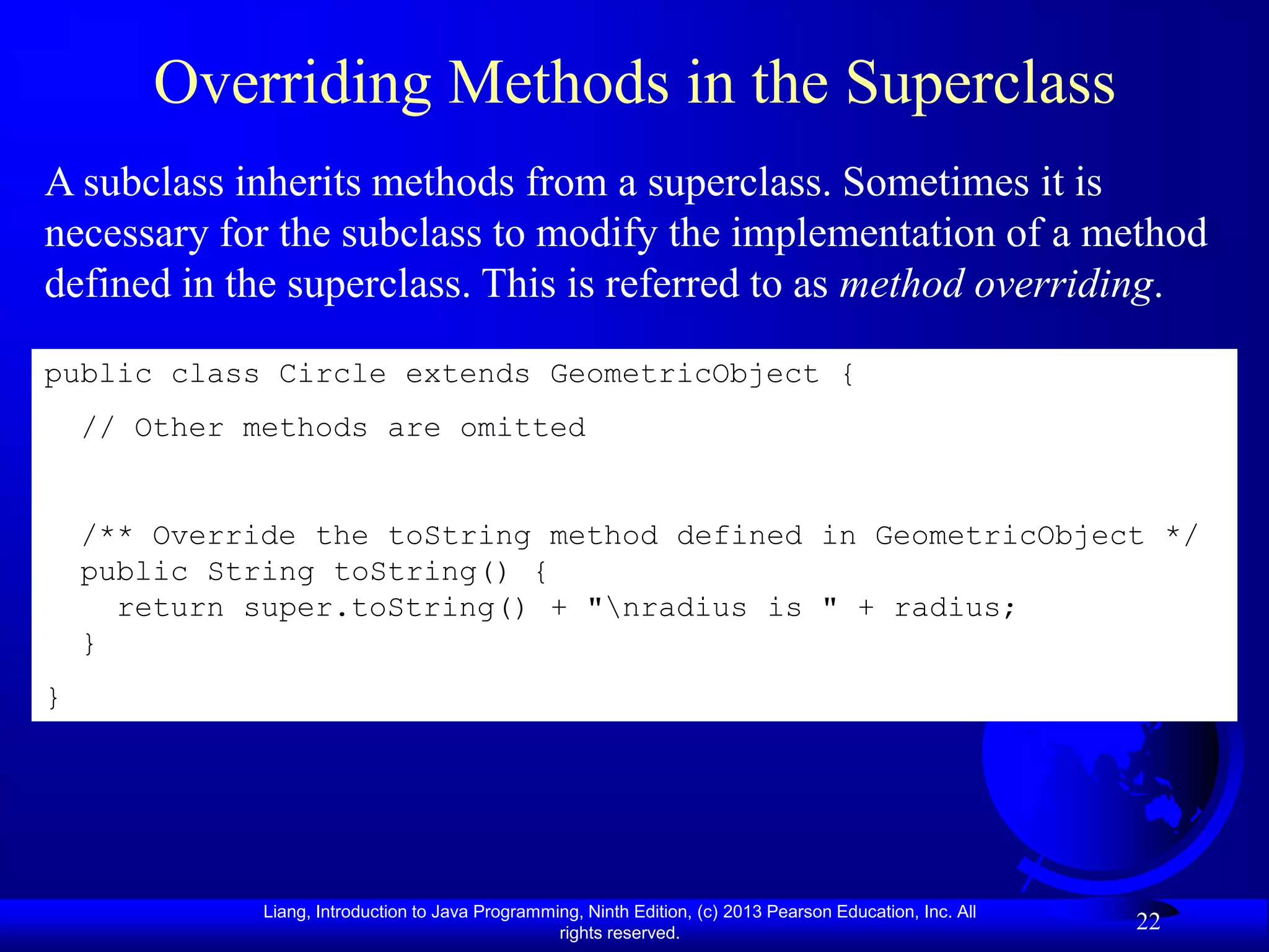 Overriding Methods in the Superclass
A subclass inherits methods from a superclass. Sometimes it is
necessary for the subclass to modify the implementation of a method
defined in the superclass. This is referred to as method overriding.

public class Circle extends GeometricObject {
    // Other methods are omitted


    /** Override the toString method defined in GeometricObject */
    public String toString() {
      return super.toString() + "nradius is " + radius;
    }
}




              Liang, Introduction to Java Programming, Ninth Edition, (c) 2013 Pearson Education, Inc. All
                                                   rights reserved.
                                                                                                             22
 