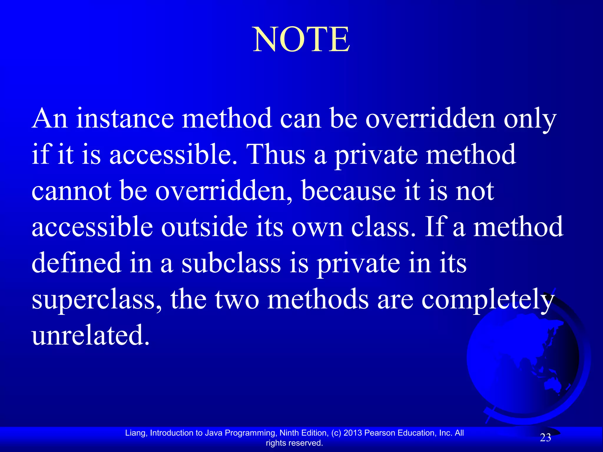 NOTE

An instance method can be overridden only
if it is accessible. Thus a private method
cannot be overridden, because it is not
accessible outside its own class. If a method
defined in a subclass is private in its
superclass, the two methods are completely
unrelated.


       Liang, Introduction to Java Programming, Ninth Edition, (c) 2013 Pearson Education, Inc. All
                                            rights reserved.
                                                                                                      23
 