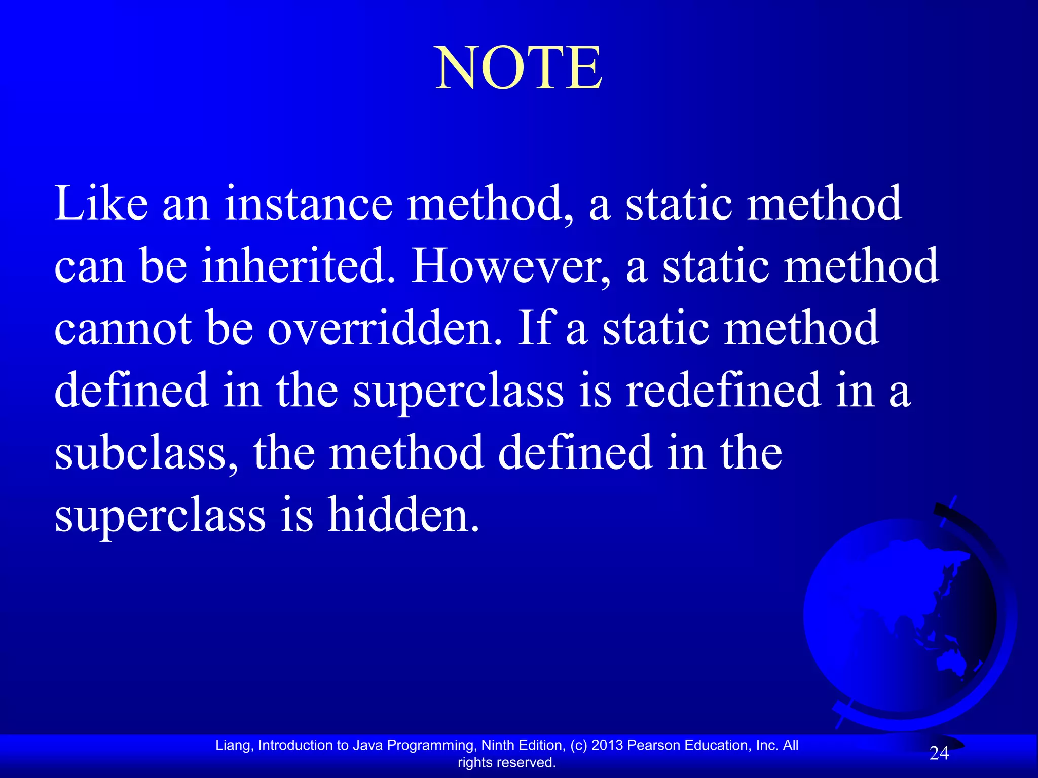 NOTE

Like an instance method, a static method
can be inherited. However, a static method
cannot be overridden. If a static method
defined in the superclass is redefined in a
subclass, the method defined in the
superclass is hidden.



       Liang, Introduction to Java Programming, Ninth Edition, (c) 2013 Pearson Education, Inc. All
                                            rights reserved.
                                                                                                      24
 