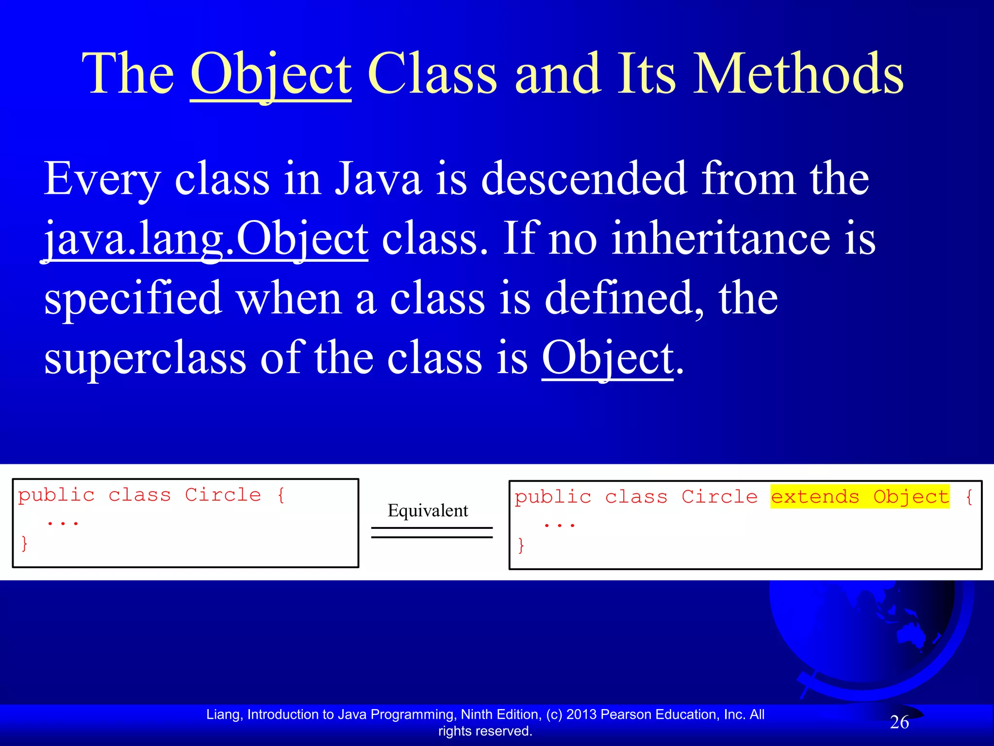 The Object Class and Its Methods
 Every class in Java is descended from the
 java.lang.Object class. If no inheritance is
 specified when a class is defined, the
 superclass of the class is Object.

public class Circle {                                           public class Circle extends Object {
  ...                                      Equivalent
                                                                  ...
}                                                               }




              Liang, Introduction to Java Programming, Ninth Edition, (c) 2013 Pearson Education, Inc. All
                                                   rights reserved.
                                                                                                             26
 